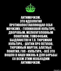 Антимачизм.
Это идеология противопоставляющая себя мачизму, - гопниковой культуре, дворовым, мелкоуголовным понятиям, гомофобии, быдланству и т.п. Тюремная культура, - шутки про петухов, тюремный жаргон, блатные понятия, гоп - культура, - всё это вошло в нашу жизнь и для борьбы со всем этим необходим антимачизм.