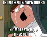 ты можешь пить пивко и смотреть игру престолов