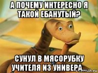 а почему интересно я такой ебанутый? сунул в мясорубку учителя из универа...