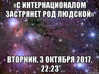 «с интернационалом застрянет род людской» вторник, 3 октября 2017, 22:23