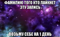 фамилию того кто лайкнет эту запись возьму себе на 1 день