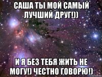 саша ты мой самый лучший друг!)) и я без тебя жить не могу!) честно говорю!)