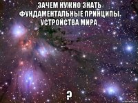 зачем нужно знать фундаментальные принципы устройства мира ?