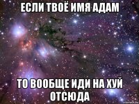 если твоё имя адам то вообще иди на хуй отсюда