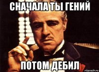 сначала ты гений потом дебил