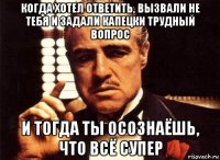 когда хотел ответить, вызвали не тебя и задали капецки трудный вопрос и тогда ты осознаёшь, что всё супер