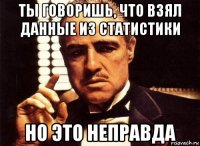 ты говоришь, что взял данные из статистики но это неправда