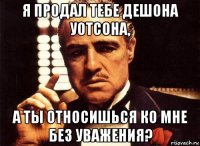 я продал тебе дешона уотсона, а ты относишься ко мне без уважения?