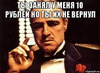 ты занял у меня 10 рублей но ты их не вернул 