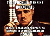 ты просишь меня не психовать но ты не собираешься играть со мной, ты не хочешь быть моим другом