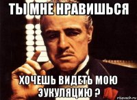 ты мне нравишься хочешь видеть мою эукуляцию ?