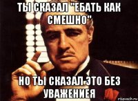 ты сказал "ебать как смешно" но ты сказал это без уважениея