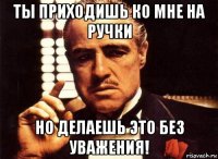 ты приходишь ко мне на ручки но делаешь это без уважения!