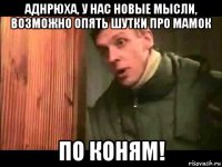 аднрюха, у нас новые мысли, возможно опять шутки про мамок по коням!