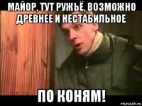 майор, тут ружьё, возможно древнее и нестабильное по коням!