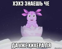 хэхэ знаешь че да уже хихера ля