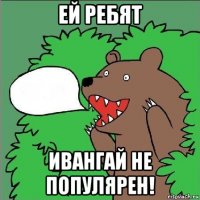 ей ребят ивангай не популярен!