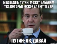 медведев: путин, может забаним тех, которые оскорбляют тебя? путин: ок, давай