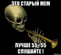 это старый мем лучше 55+55 слушайте !