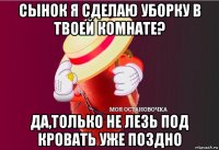 сынок я сделаю уборку в твоей комнате? да,только не лезь под кровать уже поздно