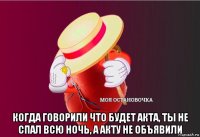  когда говорили что будет акта, ты не спал всю ночь, а акту не объявили