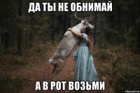 да ты не обнимай а в рот возьми