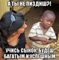 а ты не пиздиш?! учись сынок, будеш багатым и успешным