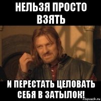 нельзя просто взять и перестать целовать себя в затылок!