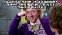 ну давай расскажи мне про свободу нации и право на самоопределение...а теперь тоже самое передай сша и ес 