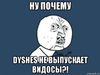 ну почему dyshes не выпускает видосы?!