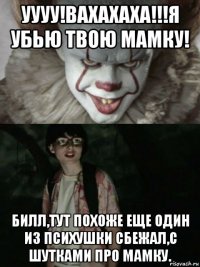 уууу!вахахаха!!!я убью твою мамку! билл,тут похоже еще один из психушки сбежал,с шутками про мамку.