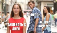 Игорь Танцевать с админом, WTF Танцевать с аней