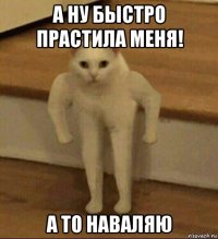 а ну быстро прастила меня! а то наваляю