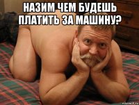 назим чем будешь платить за машину? 