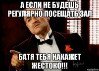 а если не будешь регулярно посещать зал батя тебя накажет жестоко!!!