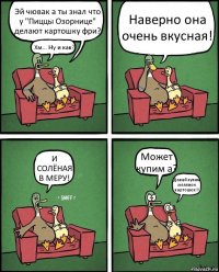 Эй чювак а ты знал что у "Пиццы Озорнице"
делают картошку фри? Хм... Ну и как? Наверно она очень вкусная! И СОЛЁНАЯ В МЕРУ! Может купим а? Давай купим меллион картошек!!!