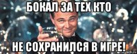 бокал за тех кто не сохранился в игре!