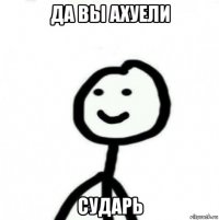 да вы ахуели сударь