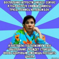 воспаление хитрости? ничего, сейчас я тебя вылечу. снимай джинсы, трусы, ложись на левый бок. я поставлю тебе клизму, и твое "заболевание" пройдет. станешь вновь здоровым, сможешь посещать школу.