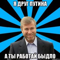 я друг путина а ты работай быдло