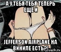 а у тебя тебя теперь ещё и jefferson airplane на виниле есть?!