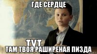 где сердце там твоя раширеная пизда