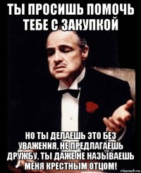 ты просишь помочь тебе с закупкой но ты делаешь это без уважения, не предлагаешь дружбу. ты даже не называешь меня крестным отцом!