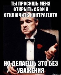 ты просишь меня открыть сбой и отключить контрагента но делаешь это без уважения