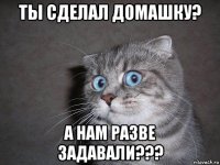 ты сделал домашку? а нам разве задавали???