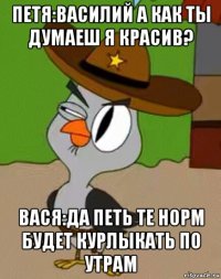 петя:василий а как ты думаеш я красив? вася:да петь те норм будет курлыкать по утрам