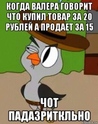 когда валера говорит что купил товар за 20 рублей а продает за 15 чот падазриткльно