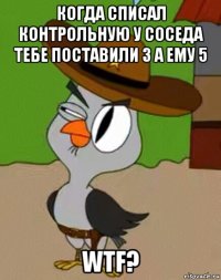 когда списал контрольную у соседа тебе поставили 3 а ему 5 wtf?