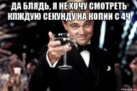 да блядь, я не хочу смотреть кпждую секунду на копии с 4ч 