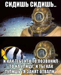 сидишь сидишь.. и как тебе кто то позвонил "го на улицу" и ты как тупишь "я занят отвали"